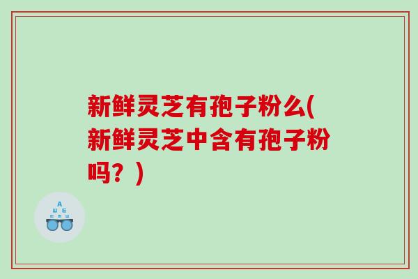 新鲜灵芝有孢子粉么(新鲜灵芝中含有孢子粉吗？)