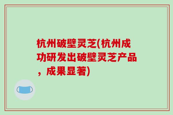 杭州破壁灵芝(杭州成功研发出破壁灵芝产品，成果显著)