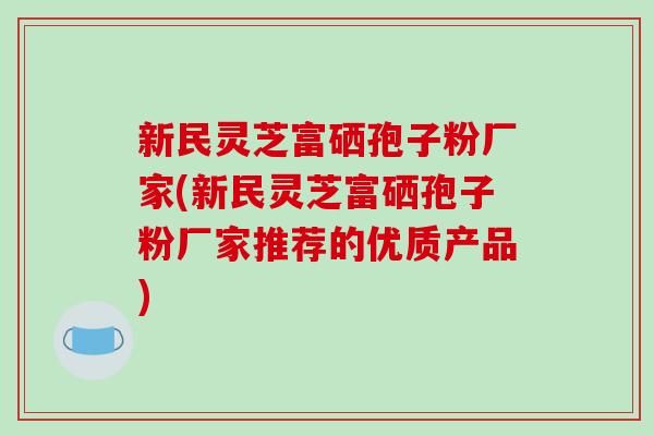 新民灵芝富硒孢子粉厂家(新民灵芝富硒孢子粉厂家推荐的优质产品)