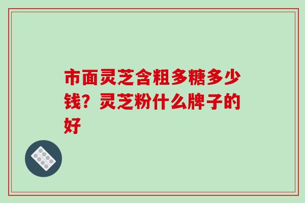 市面灵芝含粗多糖多少钱?灵芝粉什么牌子的好 市面灵芝含粗多糖多少钱?灵芝粉什么牌子的好