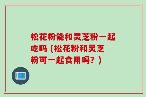松花粉能和灵芝粉一起吃吗 (松花粉和灵芝粉可一起食用吗？)