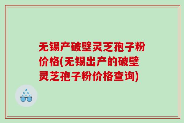 无锡产破壁灵芝孢子粉价格(无锡出产的破壁灵芝孢子粉价格查询)
