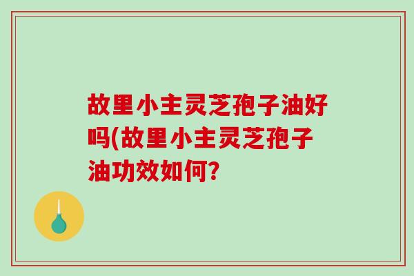 故里小主灵芝孢子油好吗(故里小主灵芝孢子油功效如何？