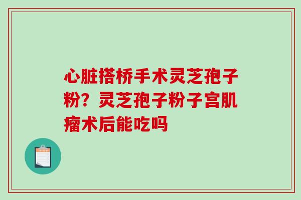 心脏搭桥手术灵芝孢子粉？灵芝孢子粉子宫肌瘤术后能吃吗