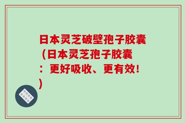 日本灵芝破壁孢子胶囊 (日本灵芝孢子胶囊：更好吸收、更有效！)