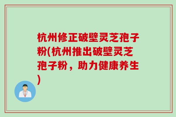 杭州修正破壁灵芝孢子粉(杭州推出破壁灵芝孢子粉,助力健康养生) 杭州修正破壁灵芝孢子粉(杭州推出破壁灵芝孢子粉,助力健康养生)