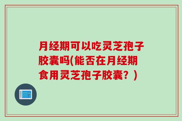 月经期可以吃灵芝孢子胶囊吗(能否在月经期食用灵芝孢子胶囊？)