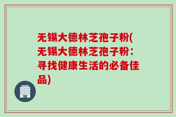 无锡大德林芝孢子粉(无锡大德林芝孢子粉：寻找健康生活的必备佳品)