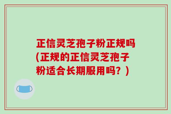 正信灵芝孢子粉正规吗(正规的正信灵芝孢子粉适合长期服用吗？)