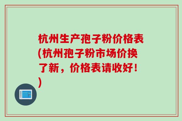杭州生产孢子粉价格表(杭州孢子粉市场价换了新，价格表请收好！)