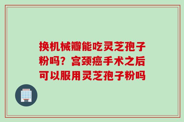 换机械瓣能吃灵芝孢子粉吗？宫颈癌手术之后可以服用灵芝孢子粉吗