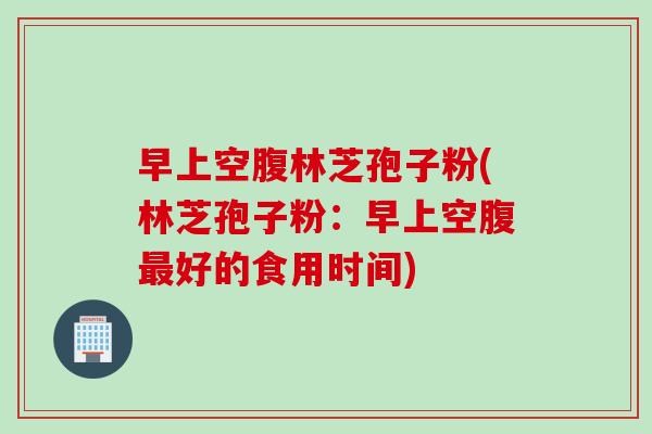 早上空腹林芝孢子粉(林芝孢子粉：早上空腹最好的食用时间)