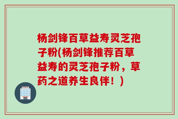 杨剑锋百草益寿灵芝孢子粉(杨剑锋推荐百草益寿的灵芝孢子粉，草药之道养生良伴！)