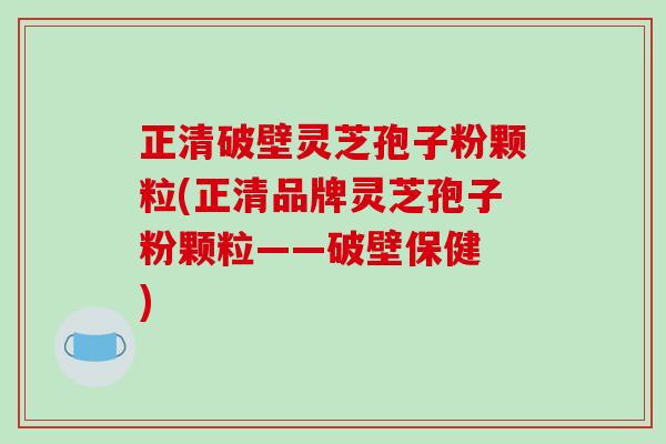 正清破壁灵芝孢子粉颗粒(正清品牌灵芝孢子粉颗粒——破壁保健 )
