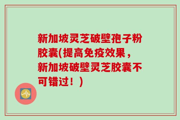 新加坡灵芝破壁孢子粉胶囊(提高免疫效果，新加坡破壁灵芝胶囊不可错过！)