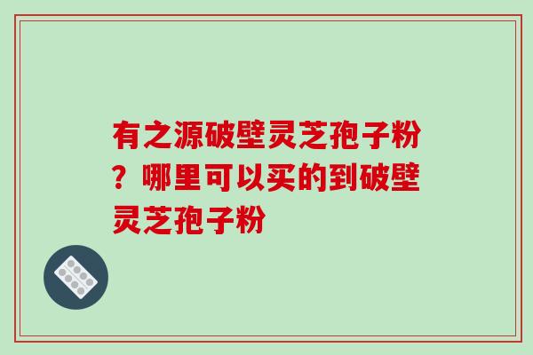 有之源破壁灵芝孢子粉？哪里可以买的到破壁灵芝孢子粉