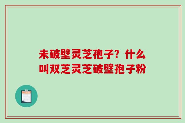 未破壁灵芝孢子？什么叫双芝灵芝破壁孢子粉