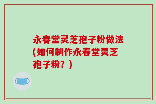 永春堂灵芝孢子粉做法(如何制作永春堂灵芝孢子粉？)