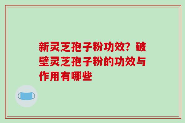 新灵芝孢子粉功效？破壁灵芝孢子粉的功效与作用有哪些