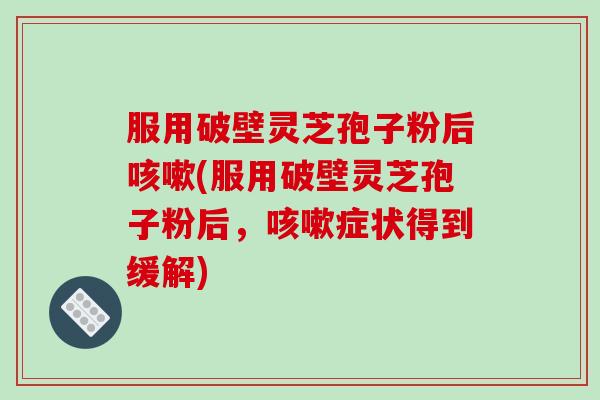 服用破壁灵芝孢子粉后咳嗽(服用破壁灵芝孢子粉后，咳嗽症状得到缓解)