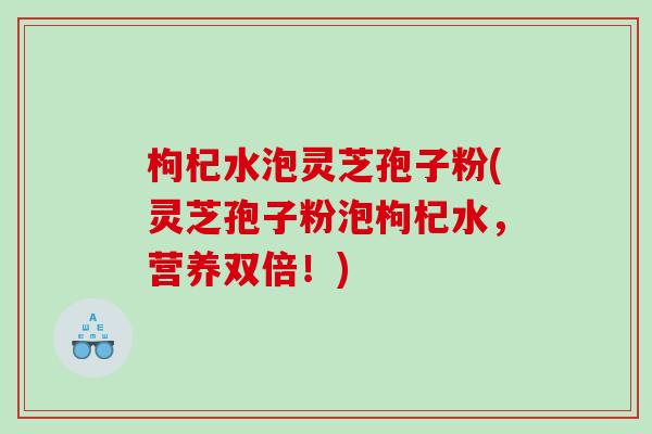 枸杞水泡灵芝孢子粉(灵芝孢子粉泡枸杞水，营养双倍！)