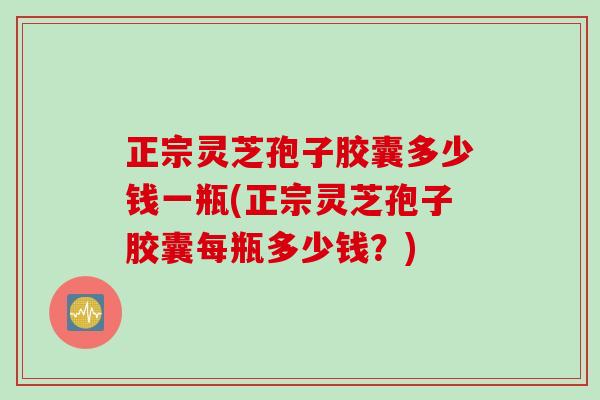 正宗灵芝孢子胶囊多少钱一瓶(正宗灵芝孢子胶囊每瓶多少钱？)