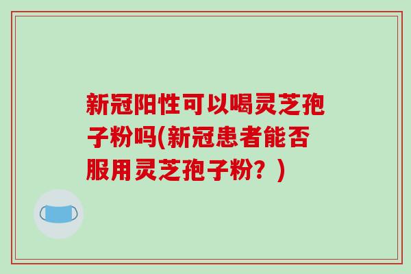 新冠阳性可以喝灵芝孢子粉吗(新冠患者能否服用灵芝孢子粉?) 新冠阳性可以喝灵芝孢子粉吗(新冠患者能否服用灵芝孢子粉?)