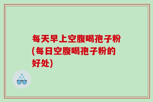 每天早上空腹喝孢子粉(每日空腹喝孢子粉的好处)
