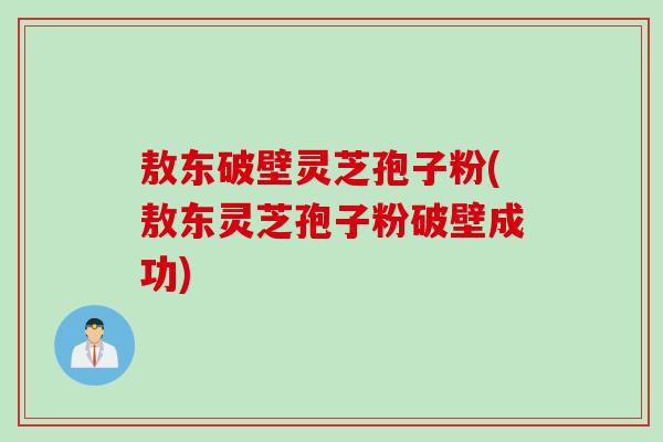 敖东破壁灵芝孢子粉(敖东灵芝孢子粉破壁成功)