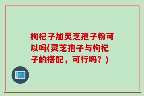 枸杞子加灵芝孢子粉可以吗(灵芝孢子与枸杞子的搭配，可行吗？)
