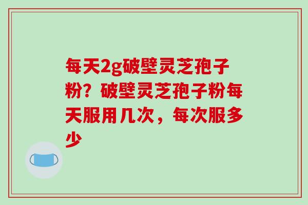 每天2g破壁灵芝孢子粉？破壁灵芝孢子粉每天服用几次，每次服多少