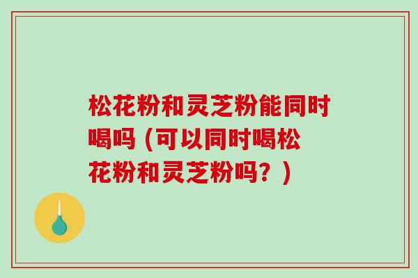 松花粉和灵芝粉能同时喝吗 (可以同时喝松花粉和灵芝粉吗？)