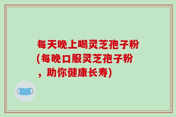 每天晚上喝灵芝孢子粉(每晚口服灵芝孢子粉，助你健康长寿)