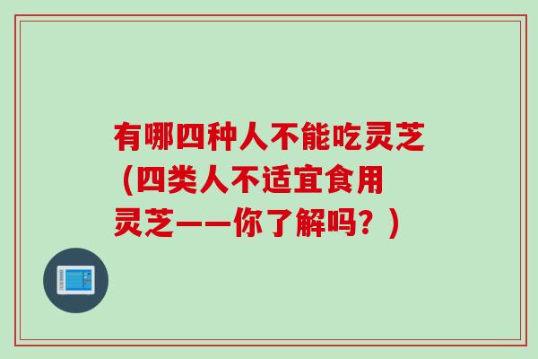 有哪四种人不能吃灵芝 (四类人不适宜食用灵芝——你了解吗？)