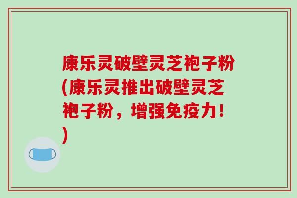 康乐灵破壁灵芝袍子粉(康乐灵推出破壁灵芝袍子粉，增强免疫力！)