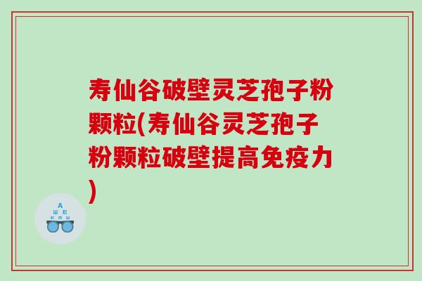 寿仙谷破壁灵芝孢子粉颗粒(寿仙谷灵芝孢子粉颗粒破壁提高免疫力)