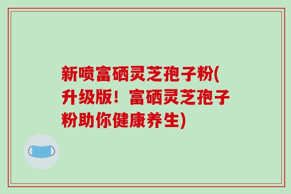 新喷富硒灵芝孢子粉(升级版！富硒灵芝孢子粉助你健康养生)