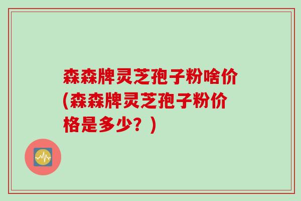 森森牌灵芝孢子粉啥价(森森牌灵芝孢子粉价格是多少?) 森森牌灵芝孢子粉啥价(森森牌灵芝孢子粉价格是多少?)