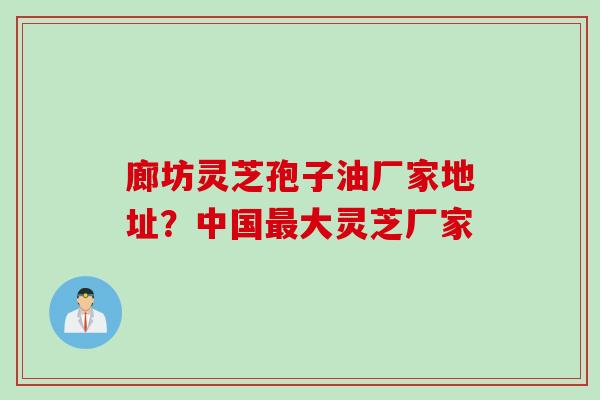 廊坊灵芝孢子油厂家地址？中国最大灵芝厂家