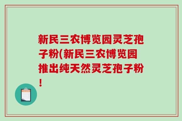 新民三农博览园灵芝孢子粉(新民三农博览园推出纯天然灵芝孢子粉！