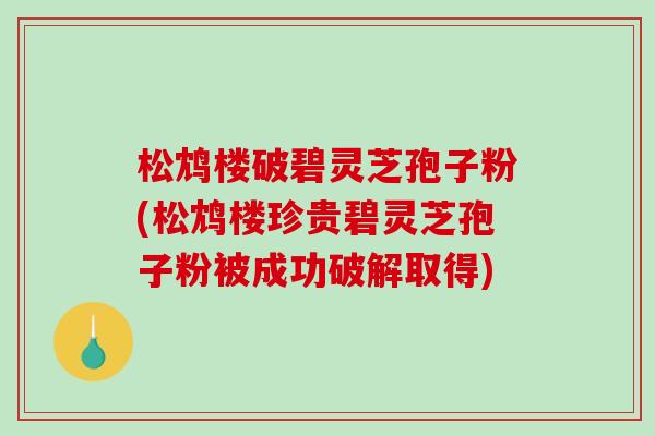 松鸩楼破碧灵芝孢子粉(松鸩楼珍贵碧灵芝孢子粉被成功破解取得) 松鸩楼破碧灵芝孢子粉(松鸩楼珍贵碧灵芝孢子粉被成功破解取得)