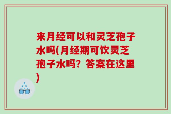 来月经可以和灵芝孢子水吗(月经期可饮灵芝孢子水吗？答案在这里)