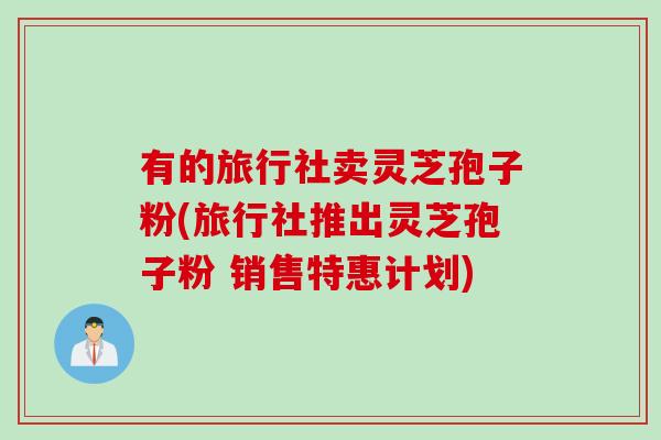 有的旅行社卖灵芝孢子粉(旅行社推出灵芝孢子粉 销售特惠计划)