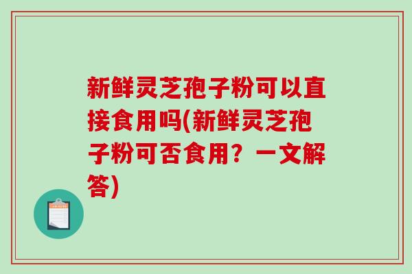 新鲜灵芝孢子粉可以直接食用吗(新鲜灵芝孢子粉可否食用？一文解答)