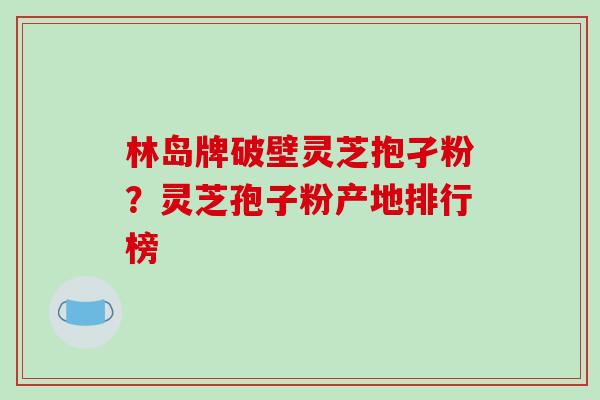 林岛牌破壁灵芝抱孑粉？灵芝孢子粉产地排行榜