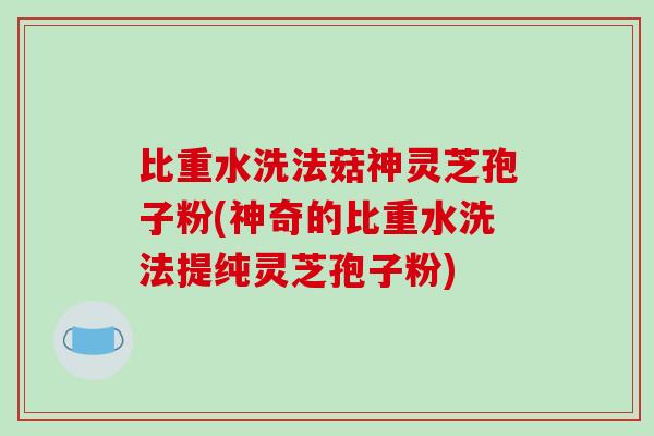 比重水洗法菇神灵芝孢子粉(神奇的比重水洗法提纯灵芝孢子粉)