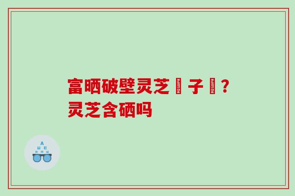 富晒破壁灵芝玸子枌？灵芝含硒吗