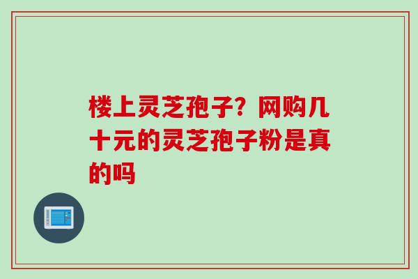 楼上灵芝孢子?网购几十元的灵芝孢子粉是真的吗 楼上灵芝孢子?网购几十元的灵芝孢子粉是真的吗