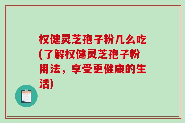 权健灵芝孢子粉几么吃(了解权健灵芝孢子粉用法，享受更健康的生活)