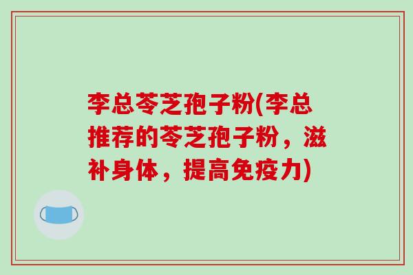 李总苓芝孢子粉(李总推荐的苓芝孢子粉，滋补身体，提高免疫力)